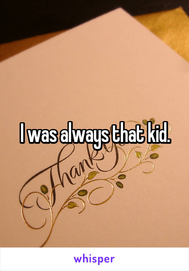 I was always that kid.