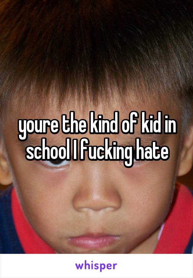 youre the kind of kid in school I fucking hate