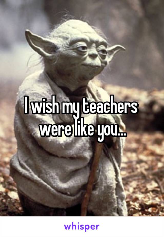 I wish my teachers  were like you...