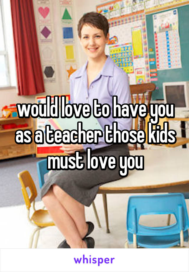 would love to have you as a teacher those kids must love you