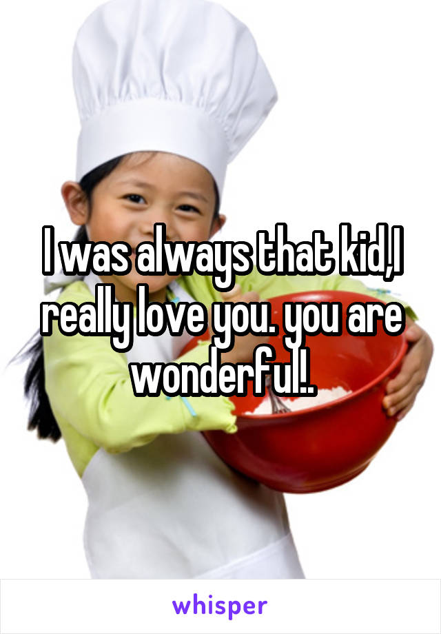 I was always that kid,I really love you. you are wonderful!.
