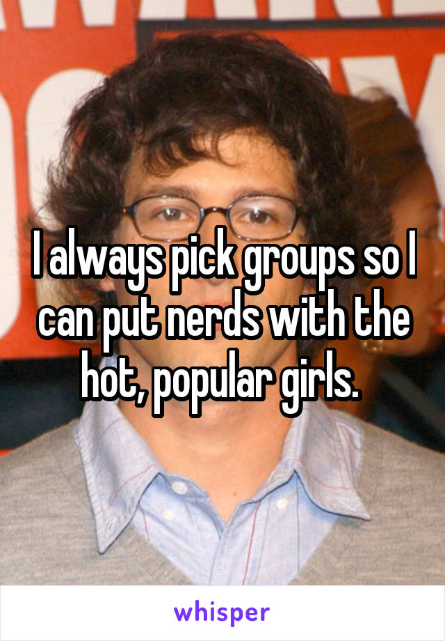 I always pick groups so I can put nerds with the hot, popular girls. 