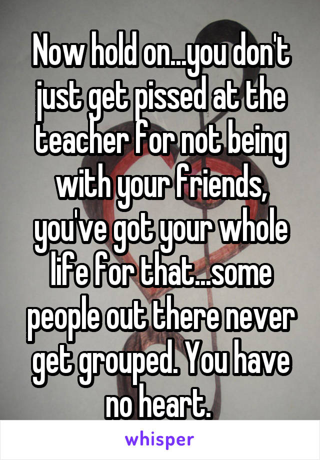 Now hold on...you don't just get pissed at the teacher for not being with your friends, you've got your whole life for that...some people out there never get grouped. You have no heart. 