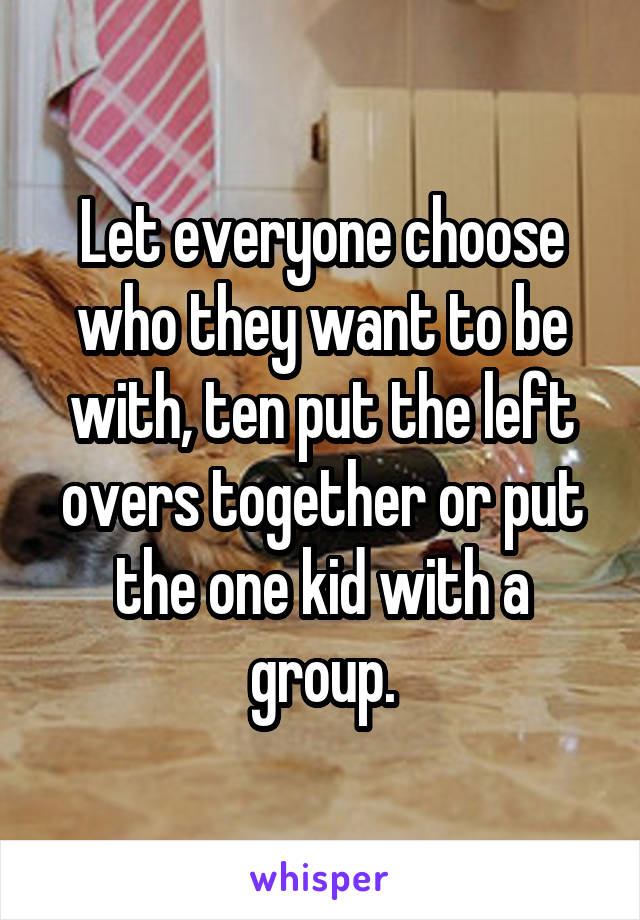 Let everyone choose who they want to be with, ten put the left overs together or put the one kid with a group.