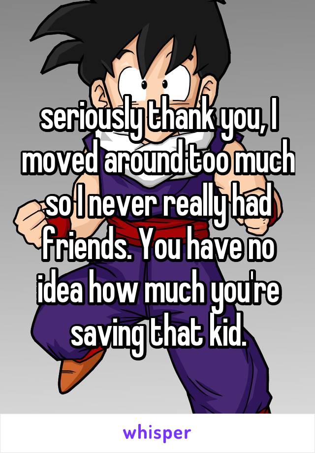 seriously thank you, I moved around too much so I never really had friends. You have no idea how much you're saving that kid.