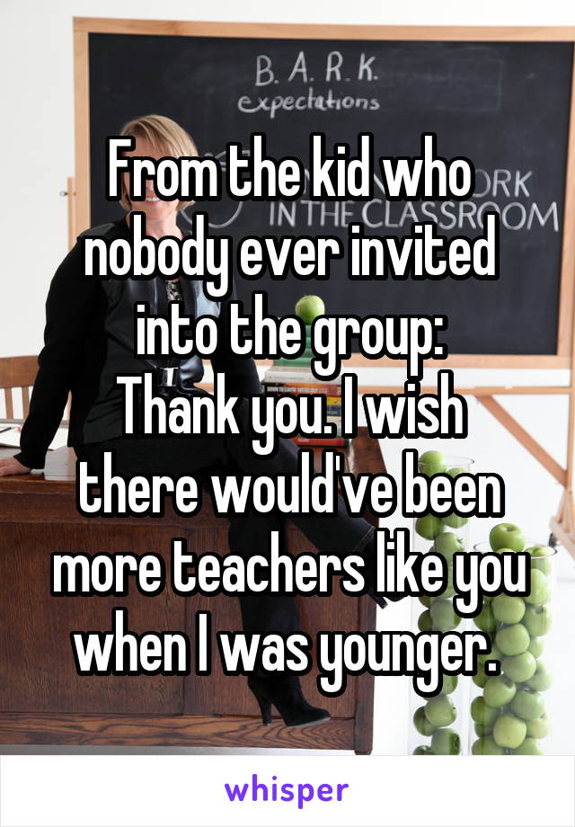 From the kid who nobody ever invited into the group:
Thank you. I wish there would've been more teachers like you when I was younger. 