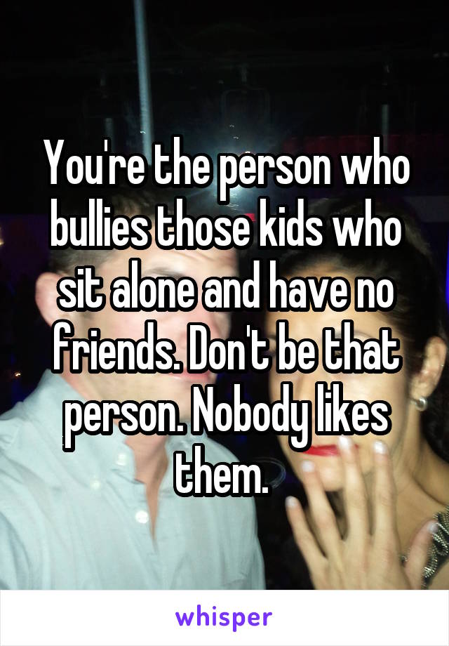You're the person who bullies those kids who sit alone and have no friends. Don't be that person. Nobody likes them. 