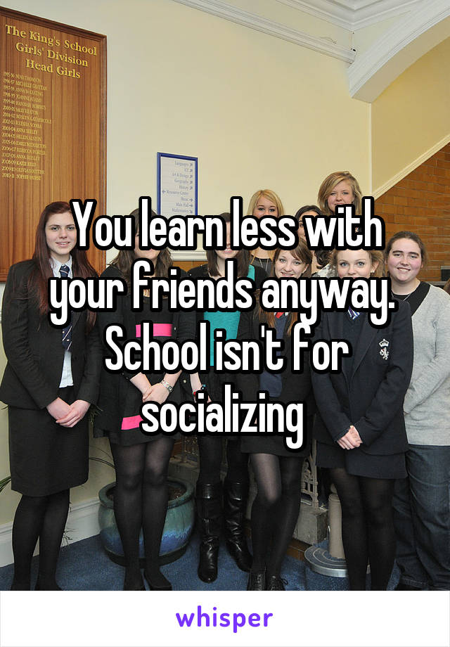 You learn less with your friends anyway.  School isn't for socializing 