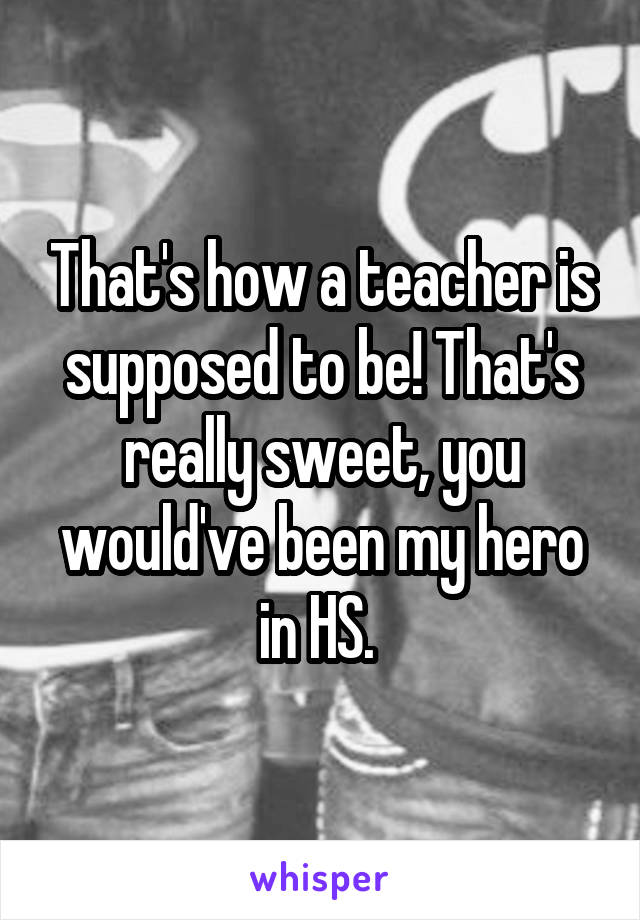 That's how a teacher is supposed to be! That's really sweet, you would've been my hero in HS. 