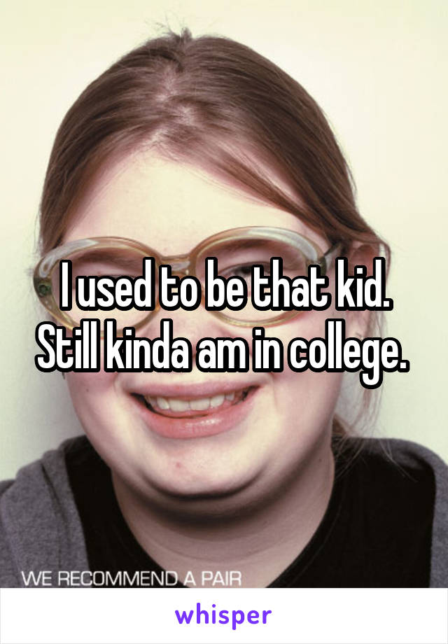 I used to be that kid. Still kinda am in college. 