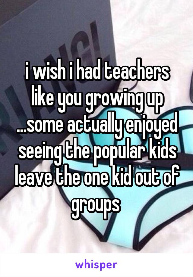 i wish i had teachers like you growing up ...some actually enjoyed seeing the popular kids leave the one kid out of groups 