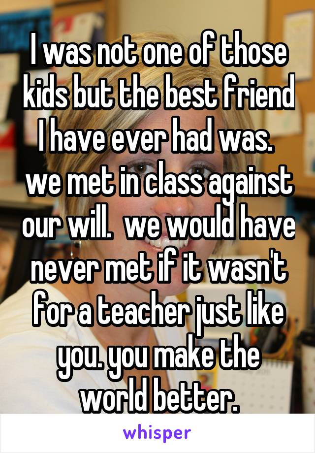 I was not one of those kids but the best friend I have ever had was.  we met in class against our will.  we would have never met if it wasn't for a teacher just like you. you make the world better.
