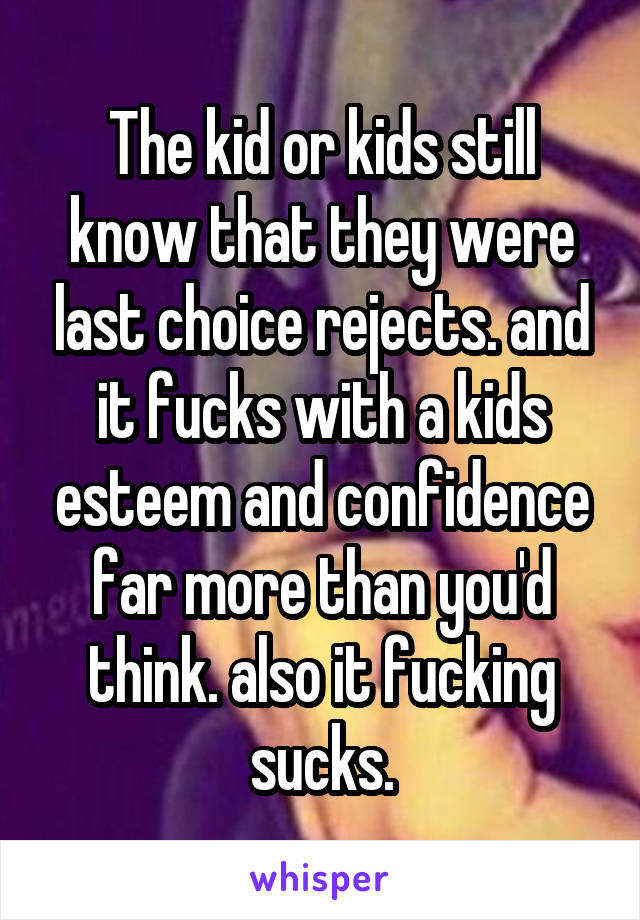 The kid or kids still know that they were last choice rejects. and it fucks with a kids esteem and confidence far more than you'd think. also it fucking sucks.
