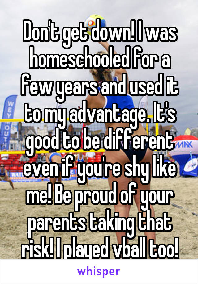 Don't get down! I was homeschooled for a few years and used it to my advantage. It's good to be different even if you're shy like me! Be proud of your parents taking that risk! I played vball too!