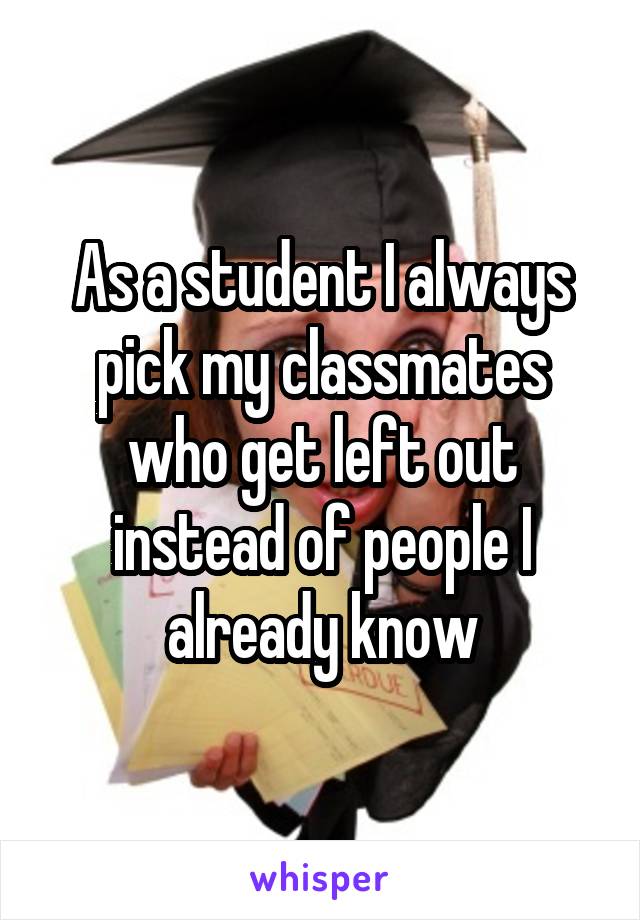 As a student I always pick my classmates who get left out instead of people I already know