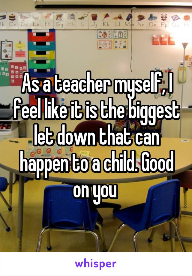 As a teacher myself, I feel like it is the biggest let down that can happen to a child. Good on you 