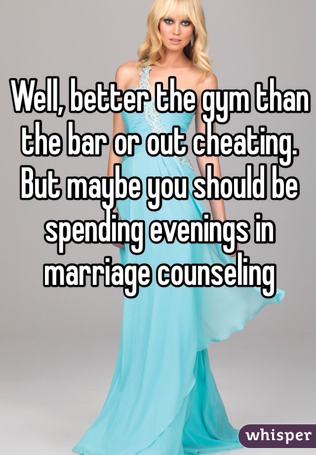 Well, better the gym than the bar or out cheating. But maybe you should be spending evenings in marriage counseling 