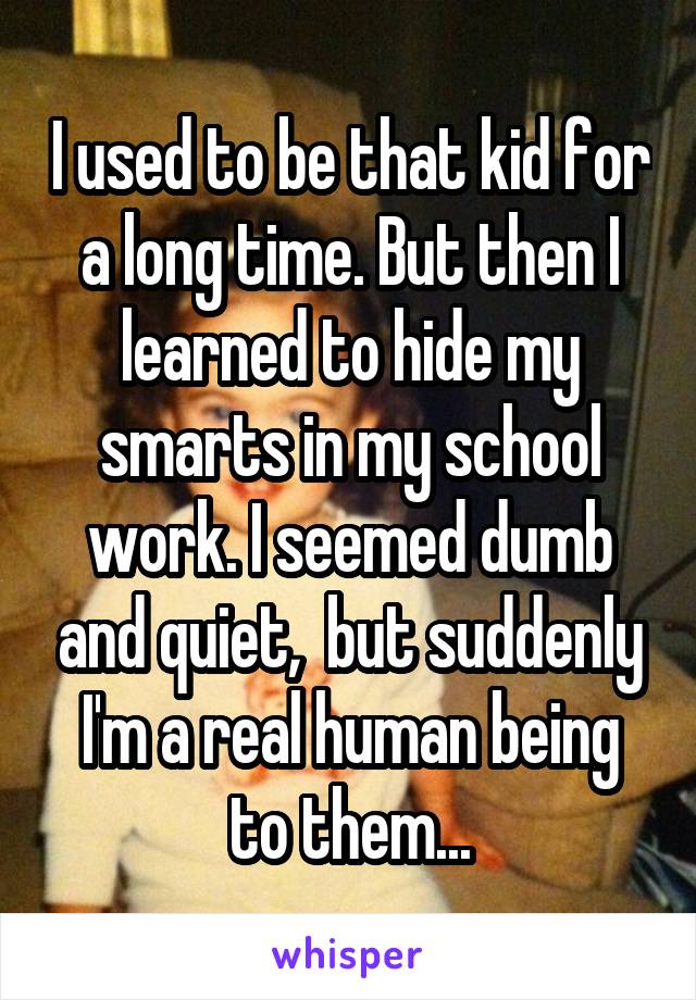 I used to be that kid for a long time. But then I learned to hide my smarts in my school work. I seemed dumb and quiet,  but suddenly I'm a real human being to them...