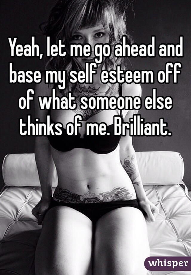 Yeah, let me go ahead and base my self esteem off of what someone else thinks of me. Brilliant. 