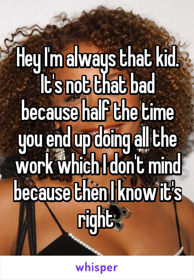 Hey I'm always that kid. It's not that bad because half the time you end up doing all the work which I don't mind because then I know it's right 