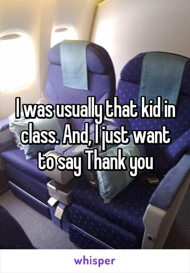 I was usually that kid in class. And, I just want to say Thank you