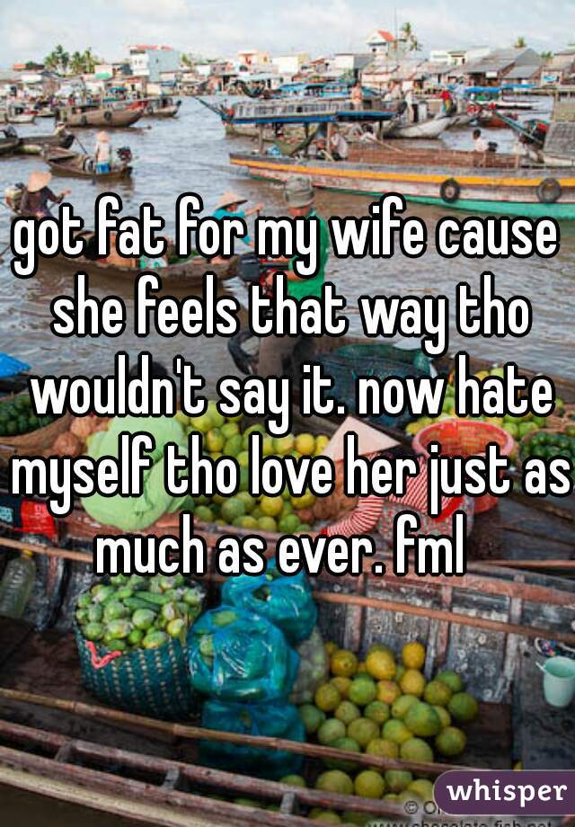 got fat for my wife cause she feels that way tho wouldn't say it. now hate myself tho love her just as much as ever. fml  