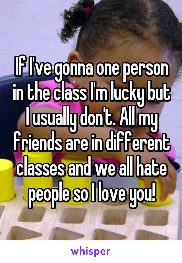 If I've gonna one person in the class I'm lucky but I usually don't. All my friends are in different classes and we all hate people so I love you!