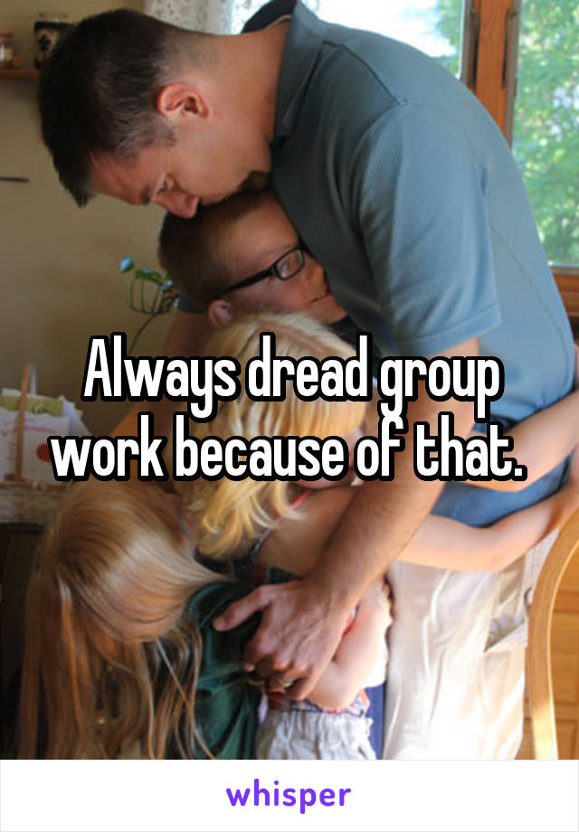  Always dread group work because of that. 