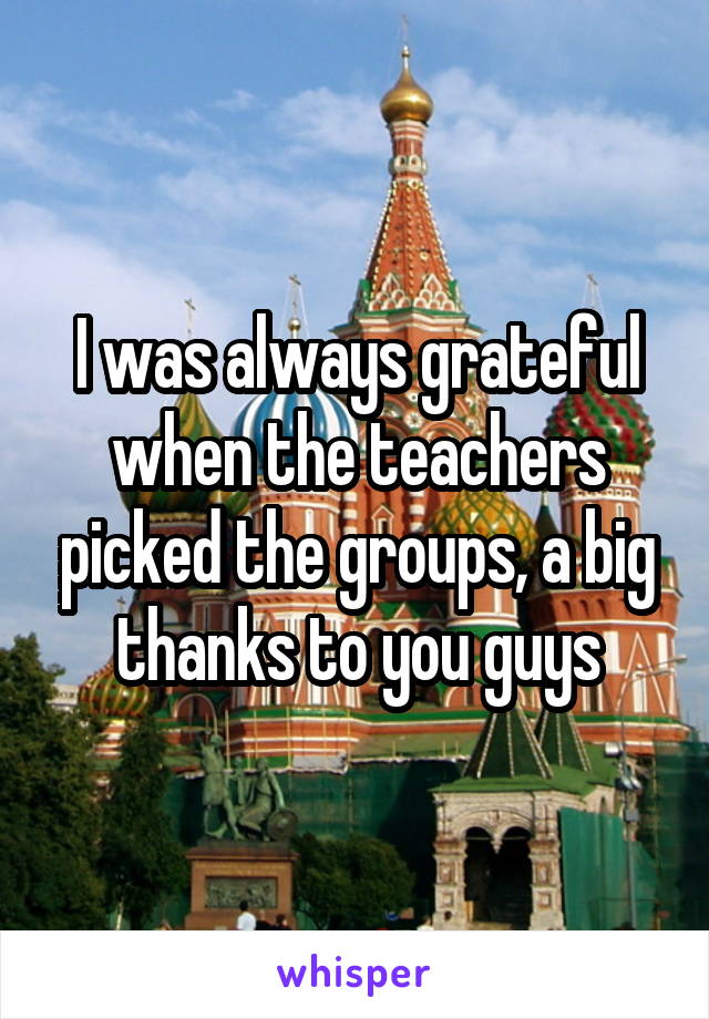 I was always grateful when the teachers picked the groups, a big thanks to you guys