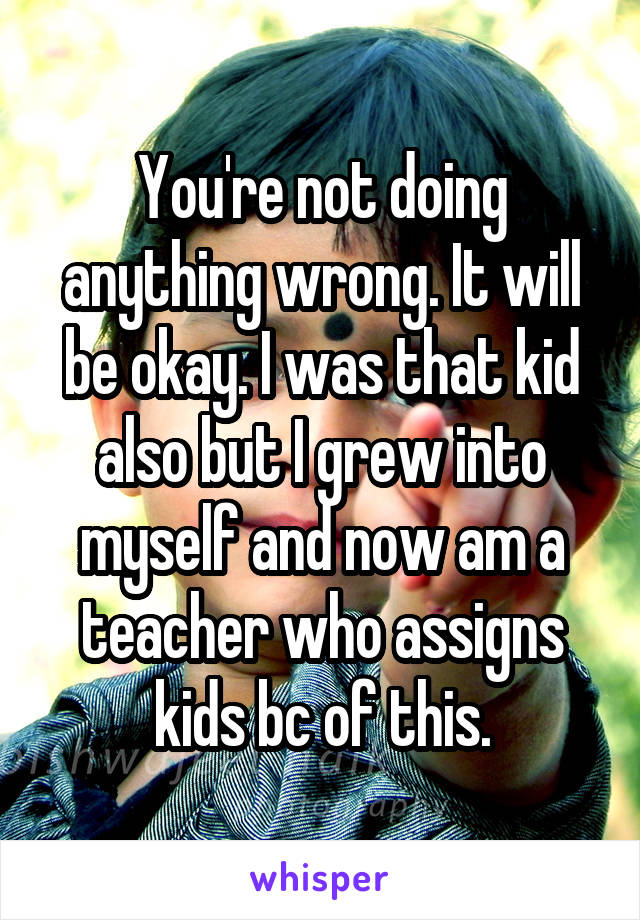 You're not doing anything wrong. It will be okay. I was that kid also but I grew into myself and now am a teacher who assigns kids bc of this.