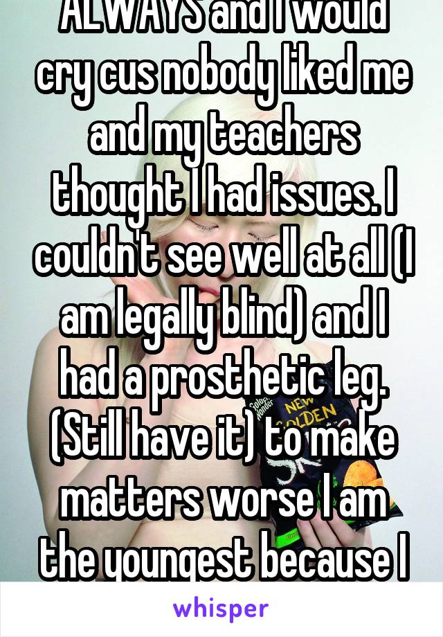 ALWAYS and I would cry cus nobody liked me and my teachers thought I had issues. I couldn't see well at all (I am legally blind) and I had a prosthetic leg. (Still have it) to make matters worse I am the youngest because I got pushed ahead.