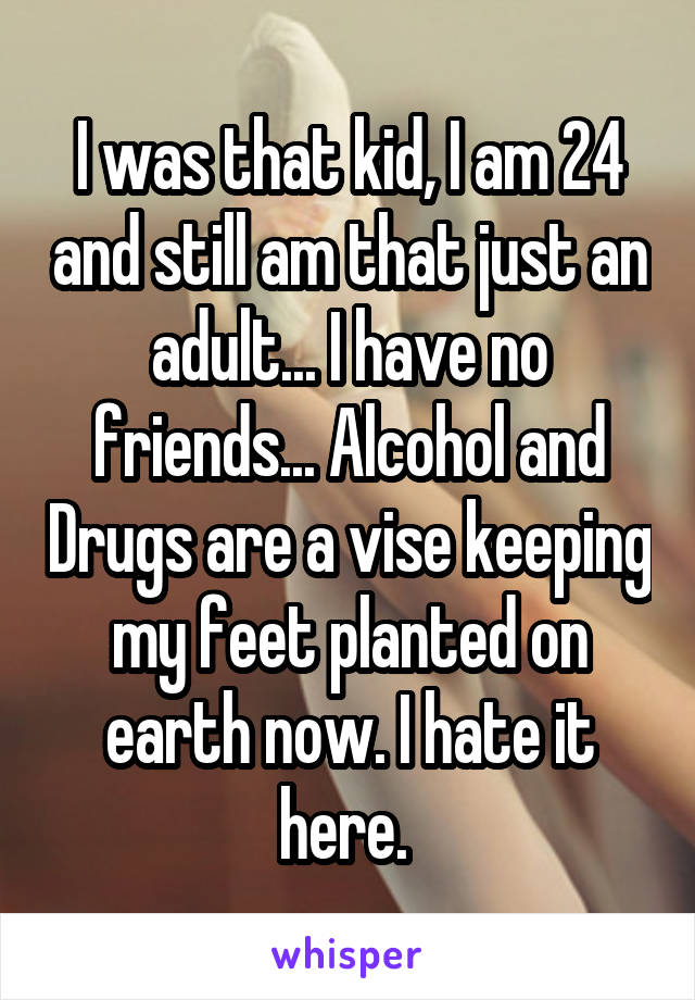 I was that kid, I am 24 and still am that just an adult... I have no friends... Alcohol and Drugs are a vise keeping my feet planted on earth now. I hate it here. 