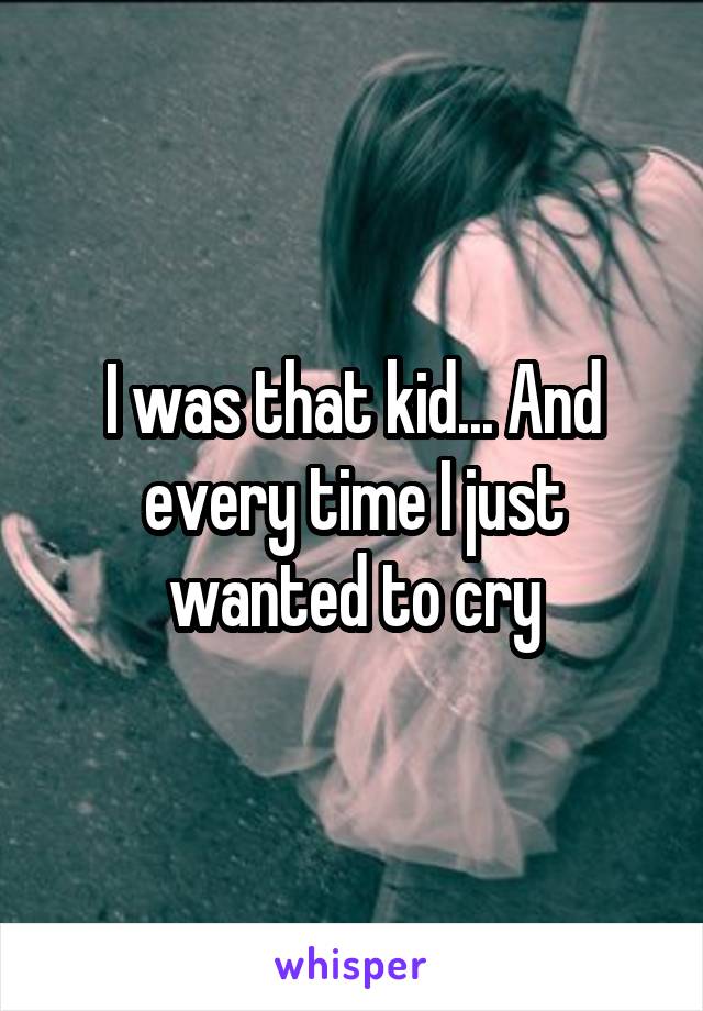 I was that kid... And every time I just wanted to cry