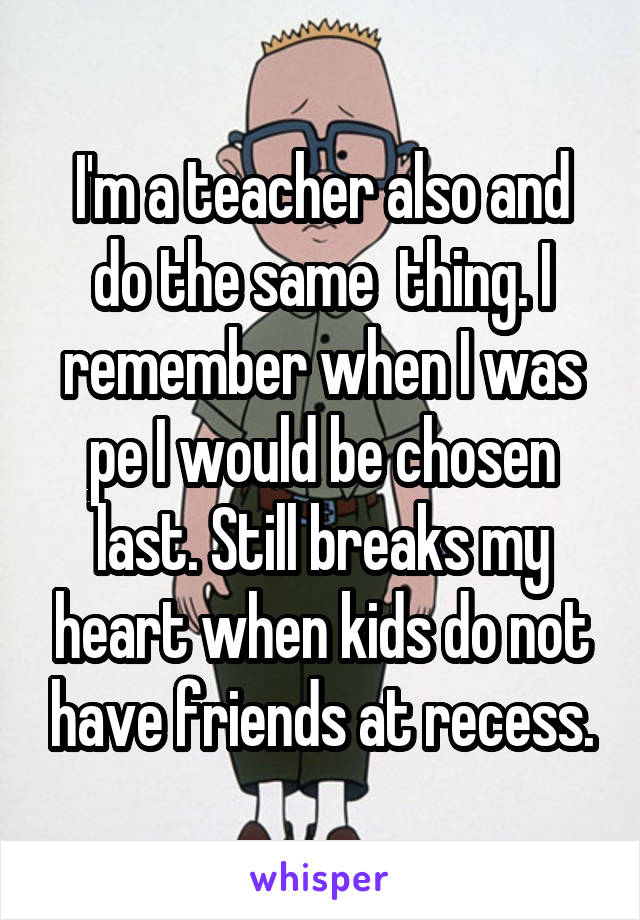 I'm a teacher also and do the same  thing. I remember when I was pe I would be chosen last. Still breaks my heart when kids do not have friends at recess.
