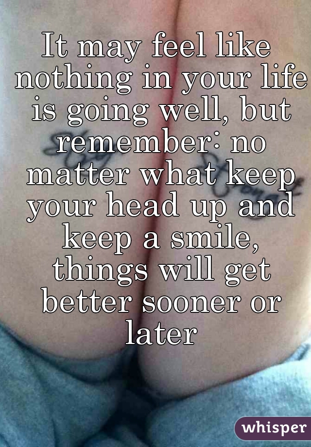 It may feel like nothing in your life is going well, but remember: no matter what keep your head up and keep a smile, things will get better sooner or later