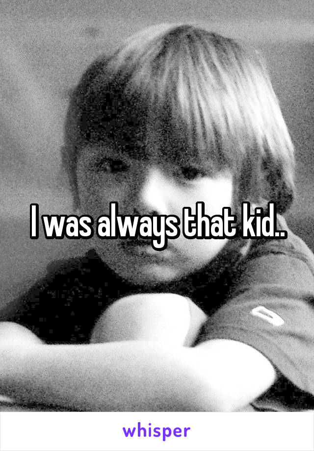 I was always that kid..