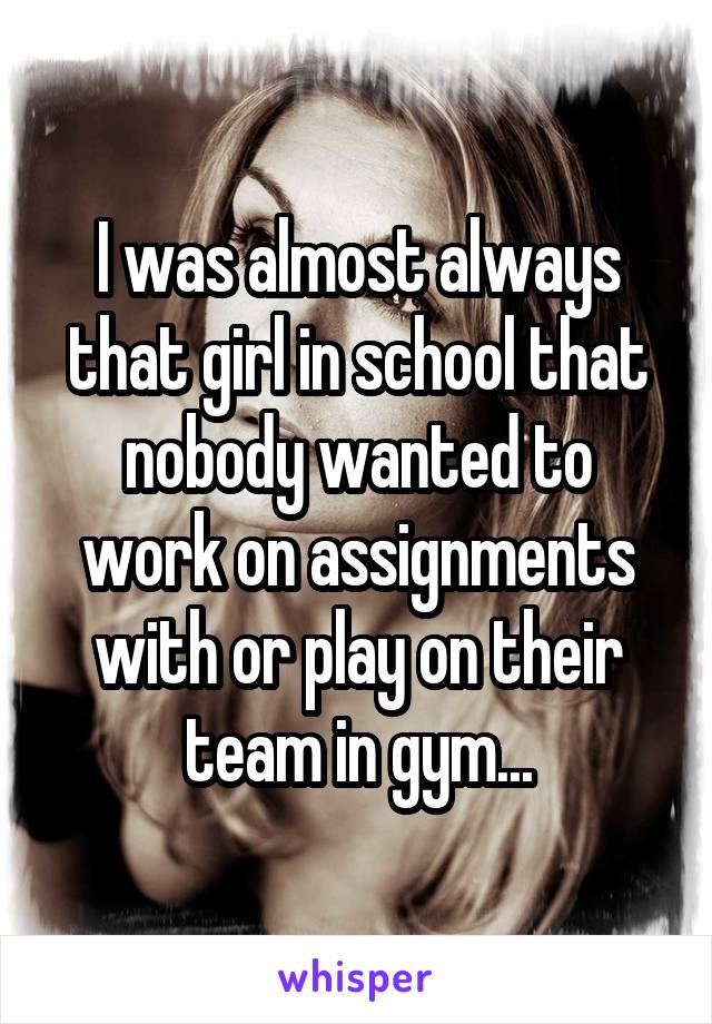 I was almost always that girl in school that nobody wanted to work on assignments with or play on their team in gym...