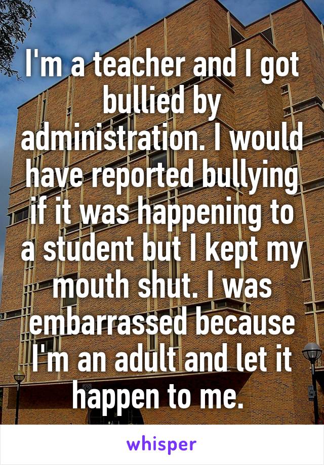 I'm a teacher and I got bullied by administration. I would have reported bullying if it was happening to a student but I kept my mouth shut. I was embarrassed because I'm an adult and let it happen to me. 
