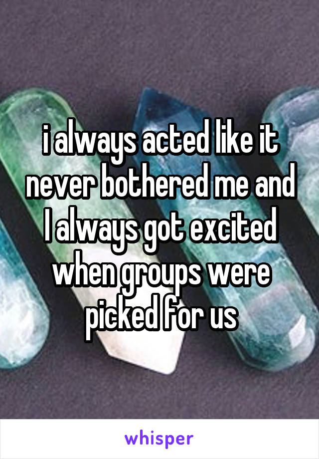 i always acted like it never bothered me and I always got excited when groups were picked for us