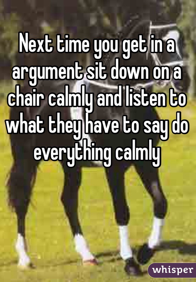 Next time you get in a argument sit down on a chair calmly and listen to what they have to say do everything calmly  