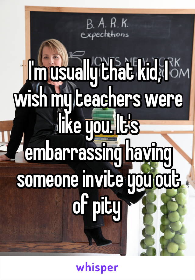 I'm usually that kid, I wish my teachers were like you. It's embarrassing having someone invite you out of pity 
