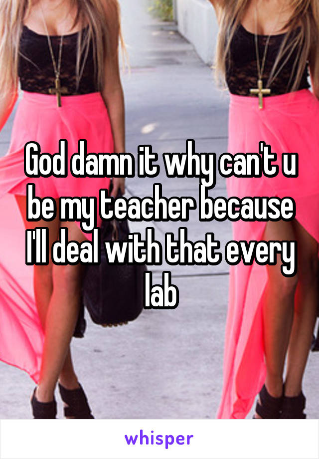 God damn it why can't u be my teacher because I'll deal with that every lab