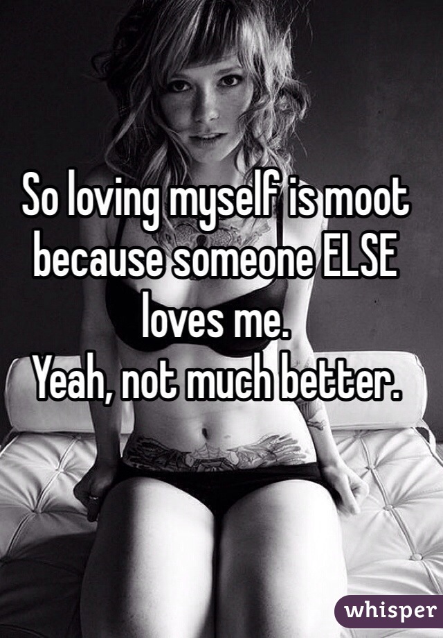 So loving myself is moot because someone ELSE loves me. 
Yeah, not much better. 