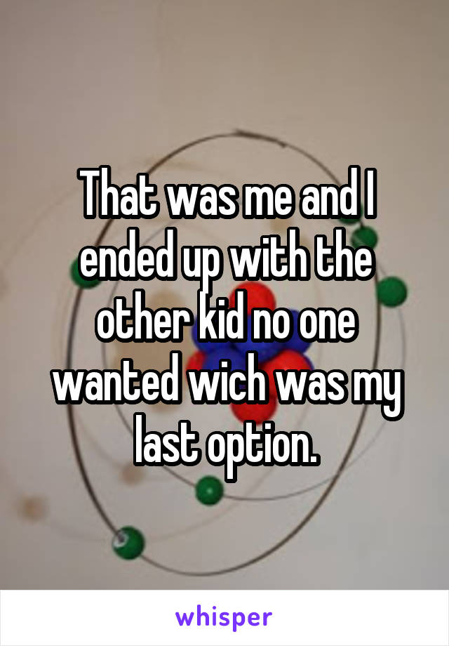 That was me and I ended up with the other kid no one wanted wich was my last option.