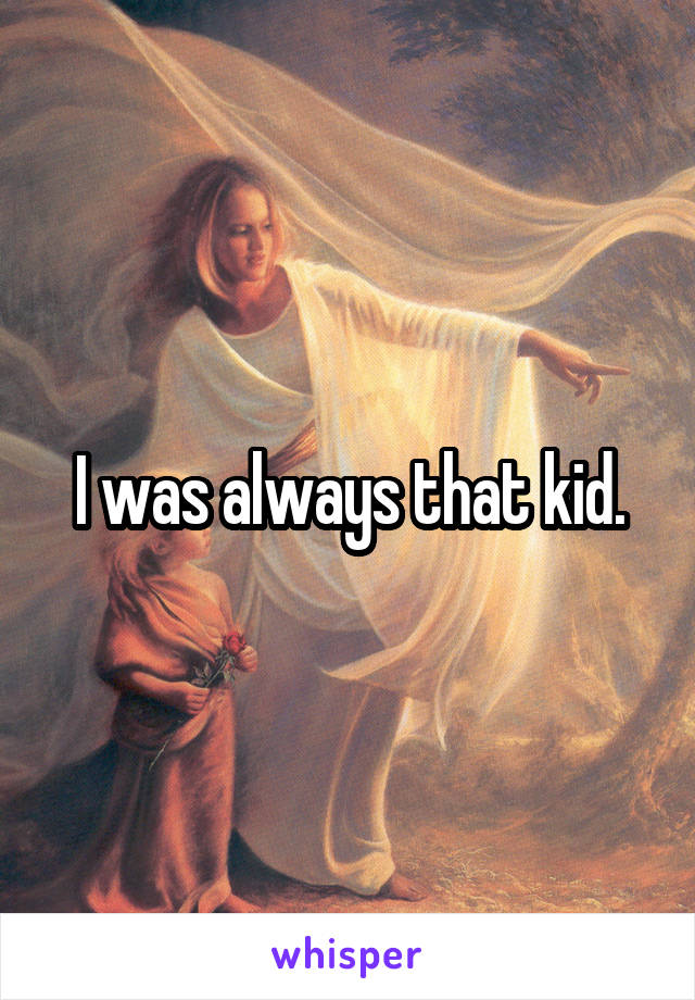 I was always that kid.