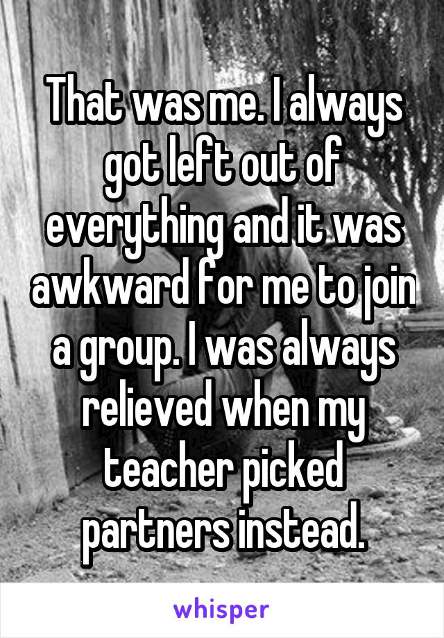 That was me. I always got left out of everything and it was awkward for me to join a group. I was always relieved when my teacher picked partners instead.