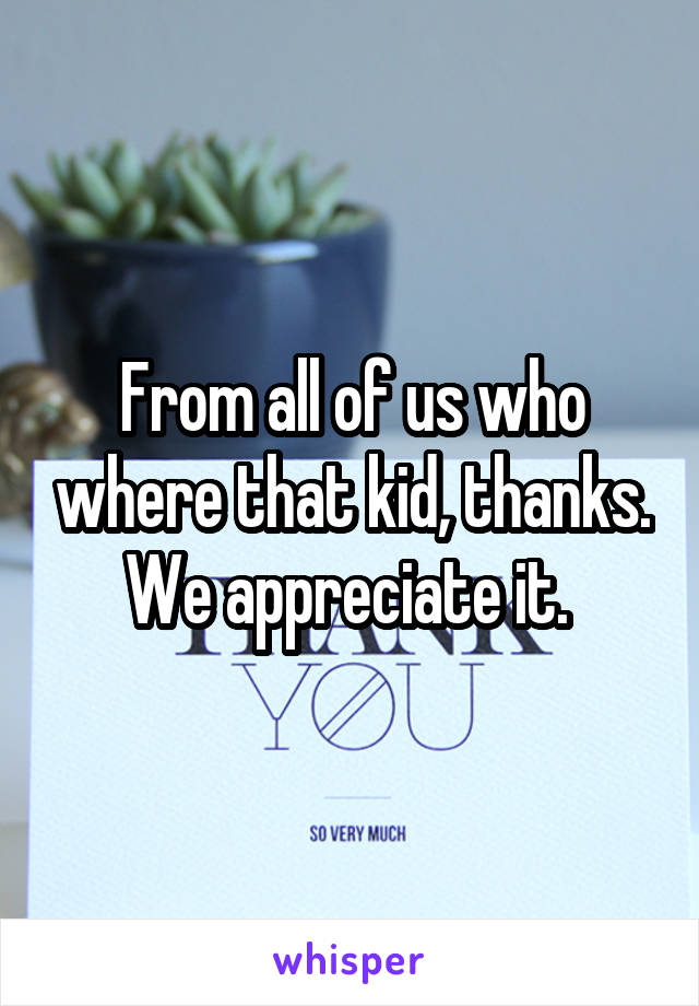 From all of us who where that kid, thanks. We appreciate it. 