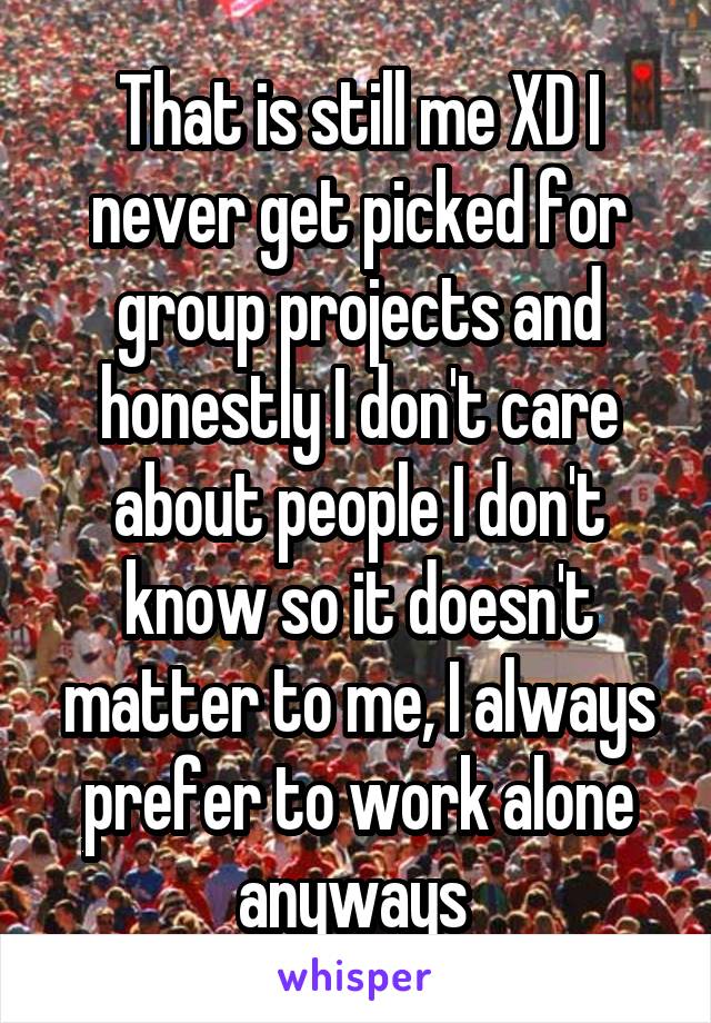 That is still me XD I never get picked for group projects and honestly I don't care about people I don't know so it doesn't matter to me, I always prefer to work alone anyways 