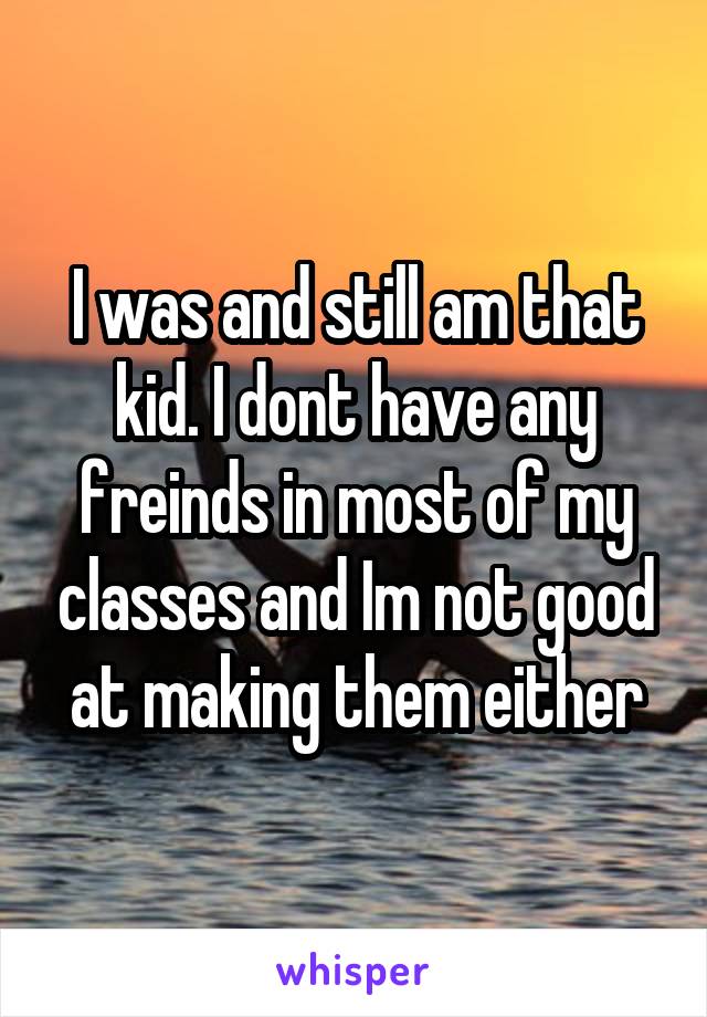 I was and still am that kid. I dont have any freinds in most of my classes and Im not good at making them either