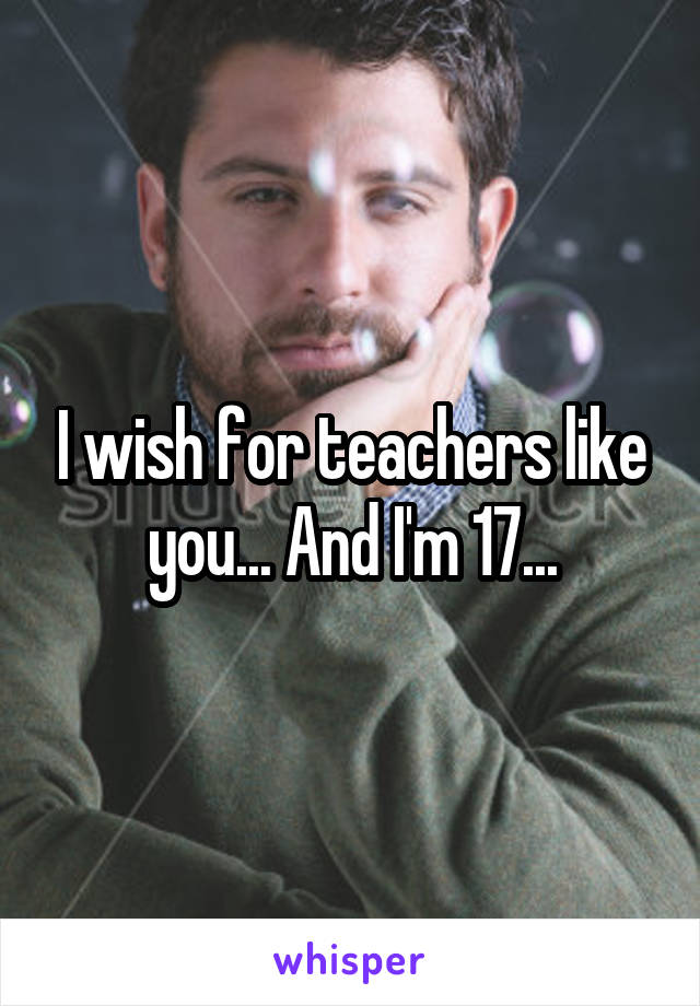 I wish for teachers like you... And I'm 17...